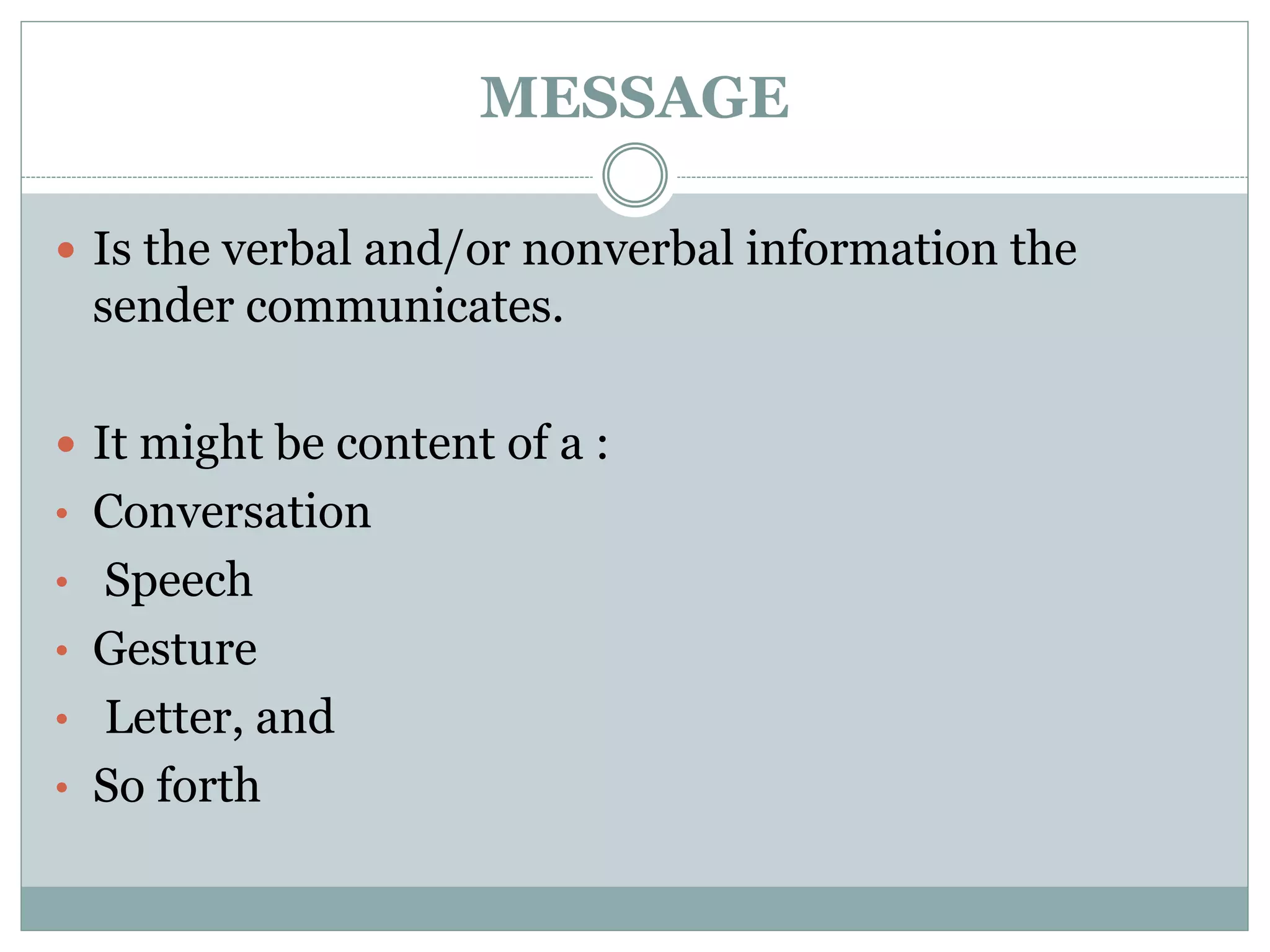 MESSAGE
 Is the verbal and/or nonverbal information the
sender communicates.
 It might be content of a :
• Conversation
• Speech
• Gesture
• Letter, and
• So forth
 
