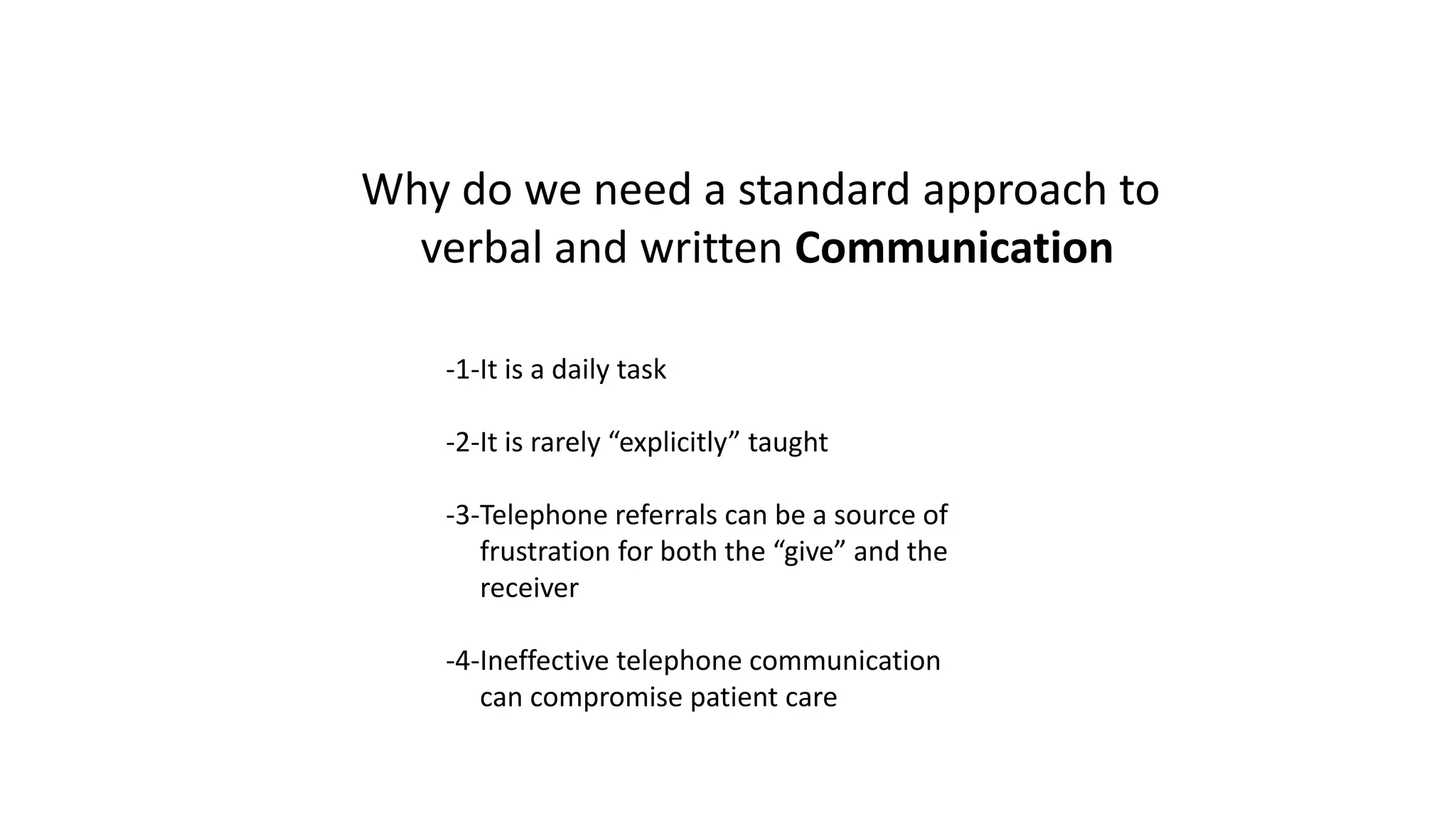 Why do we need a standard approach to
verbal and written Communication
-1-It is a daily task
-2-It is rarely “explicitly” taught
-3-Telephone referrals can be a source of
frustration for both the “give” and the
receiver
-4-Ineffective telephone communication
can compromise patient care
 
