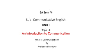 What is Communication?
By
Prof.Sneha Mohurle
BA Sem V
Sub- Communicative English
UNIT I
Topic –I
An Introduction to Communication
 