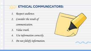 ETHICAL COMMUNICATORS:
1. Respect audience.
2. Consider the result of
communication.
3. Value truth.
4. Use information correctly.
5. Do not falsify information.
 