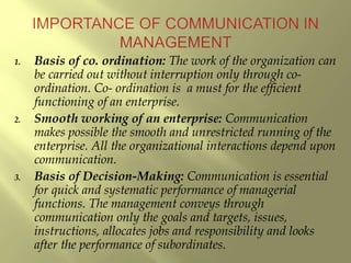 1. Basis of co. ordination: The work of the organization can
be carried out without interruption only through co-
ordination. Co- ordination is a must for the efficient
functioning of an enterprise.
2. Smooth working of an enterprise: Communication
makes possible the smooth and unrestricted running of the
enterprise. All the organizational interactions depend upon
communication.
3. Basis of Decision-Making: Communication is essential
for quick and systematic performance of managerial
functions. The management conveys through
communication only the goals and targets, issues,
instructions, allocates jobs and responsibility and looks
after the performance of subordinates.
 
