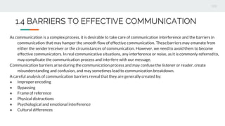 As communication is a complex process, it is desirable to take care of communication interference and the barriers in
communication that may hamper the smooth flow of effective communication. These barriers may emanate from
either the sender/receiver or the circumstances of communication. However, we need to avoid them to become
effective communicators. In real communicative situations, any interference or noise, as it is commonly referred to,
may complicate the communication process and interfere with our message.
Communication barriers arise during the communication process and may confuse the listener or reader, create
misunderstanding and confusion, and may sometimes lead to communication breakdown.
A careful analysis of communication barriers reveal that they are generally created by:
● Improper encoding
● Bypassing
● Frame of reference
● Physical distractions
● Psychological and emotional interference
● Cultural differences
1.4 BARRIERS TO EFFECTIVE COMMUNICATION
 
