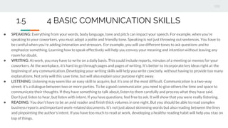 ● SPEAKING: Everything from your words, body language, tone and pitch can impact your speech. For example, when you’re
speaking to your coworkers, you must adopt a polite and friendly tone. Speaking is not just throwing out sentences. You have to
be careful when you’re adding intonation and stressors. For example, you will use different tones to ask questions and to
emphasize something. Learning how to speak effectively will help you convey your meaning and intention without leaving any
room for doubt.
● WRITING: At work, you may have to write on a daily basis. This could include reports, minutes of a meeting or memos for your
coworkers. At the workplace, it’s hard to go through pages and pages of writing. It’s better to incorporate key ideas right at the
beginning of any communication. Developing your writing skills will help you write concisely, without having to provide too many
explanations. Not only will this save time, but will also explain your purpose right away.
● LISTENING: Listening may seem like an easy skill to acquire, but it’s one of the most difficult. Communication is a two-way
street; it’s a dialogue between two or more parties. To be a good communicator, you need to give others the time and space to
communicate their thoughts. If they have something to talk about, listen to them carefully and process what they have said.
Don’t just listen to hear, but listen with intent. If you have questions, feel free to ask. It will show that you were really listening.
● READING: You don’t have to be an avid reader and finish thick volumes in one night. But you should be able to read complex
business reports and important work-related documents. It’s not just about skimming words but also reading between the lines
and pinpointing the author’s intent. If you have too much to read at work, developing a healthy reading habit will help you stay on
top of things.
1.5 4 BASIC COMMUNICATION SKILLS
 