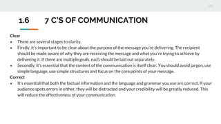 Clear
● There are several stages to clarity.
● Firstly, it’s important to be clear about the purpose of the message you’re delivering. The recipient
should be made aware of why they are receiving the message and what you’re trying to achieve by
delivering it. If there are multiple goals, each should be laid out separately.
● Secondly, it’s essential that the content of the communication is itself clear. You should avoid jargon, use
simple language, use simple structures and focus on the core points of your message.
Correct
● It’s essential that both the factual information and the language and grammar you use are correct. If your
audience spots errors in either, they will be distracted and your credibility will be greatly reduced. This
will reduce the effectiveness of your communication.
1.6 7 C’S OF COMMUNICATION
 