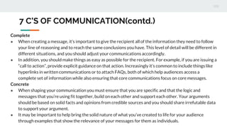7 C’S OF COMMUNICATION(contd.)
Complete
● When creating a message, it’s important to give the recipient all of the information they need to follow
your line of reasoning and to reach the same conclusions you have. This level of detail will be different in
different situations, and you should adjust your communications accordingly.
● In addition, you should make things as easy as possible for the recipient. For example, if you are issuing a
“call to action”, provide explicit guidance on that action. Increasingly it’s common to include things like
hyperlinks in written communications or to attach FAQs, both of which help audiences access a
complete set of information while also ensuring that core communications focus on core messages.
Concrete
● When shaping your communication you must ensure that you are specific and that the logic and
messages that you’re using fit together, build on each other and support each other. Your arguments
should be based on solid facts and opinions from credible sources and you should share irrefutable data
to support your argument.
● It may be important to help bring the solid nature of what you’ve created to life for your audience
through examples that show the relevance of your messages for them as individuals.
 