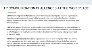 1. Different backgrounds of employees: Given the multicultural and global nature of organisations
these days, employees come from varied backgrounds in terms of nationality, location, ethnicity,
religion, economic status, etc. Therefore, communication styles need to be altered when dealing with
different people.
2. Different accents: An offshoot of different backgrounds is different languages, accents and fl uency.
When dealing with people with different accents and fluency or language competence, one should make
an effort to go slow or modify the communication style to ensure the message is being understood
by the other party.
3. Different organisation culture: Some organisations have an open door policy where the seniors
can be approached any time, while some have a policy of following the hierarchy before reaching
the top. Therefore, any new employee needs to adapt himself/herself to the culture prevalent in the
organisation and modify his/her communication style.
1.7 COMMUNICATION CHALLENGES AT THE WORKPLACE
 