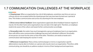 4. Closed groups: When an organisation has a lot of old employees, sometimes new hires are seen as
a threat and are not accepted within the closed groups that may have been formed over a period of
time. This hinders communication and can be very daunting for the new employee.
5. Direct versus indirect feedback: Some organisations appreciate direct feedback however negative it
may be. On the other hand, some organisations may not take in the right spirit. Therefore, an employee
needs to be aware of the culture and tweak his/her communication accordingly.
6. Personality traits: No matter how much homogeneity a group of employees have in an organisation,
there will still be some communication challenges because each individual is different. Personality
of one person can never be the same as that of the other. Therefore, one needs to tweak one’s
communication style keeping the receiver in mind.
7. Differences in experience: Many a times, technical jargon or terms or organisation-specific
abbreviations may be alien to freshers or a person who may be new to an organisation. Therefore, while
communicating, one should do an audience analysis in terms of their background and experience.
1.7 COMMUNICATION CHALLENGES AT THE WORKPLACE
 