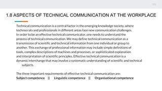 Technical communication is a central factor in the emerging knowledge society, where
technocrats and professionals in different areas face new communication challenges.
In order to be an effective technical communicator, one needs to understand the
process of technical communication. We may define technical communication as a
transmission of scientific and technical information from one individual or group to
another. This exchange of professional information may include simple definitions of
tools, complex descriptions of machines and processes, or sophisticated explanation
and interpretation of scientific principles. Effective technical communication is a
dynamic interchange that may involve a systematic understanding of scientific and technical
subjects.
The three important requirements of effective technical communication are:
Subject competence || Linguistic competence || Organisational competence
1.8 ASPECTS OF TECHNICAL COMMUNICATION AT THE WORKPLACE
 