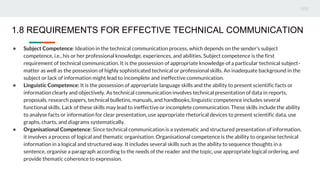 ● Subject Competence: Ideation in the technical communication process, which depends on the sender’s subject
competence, i.e., his or her professional knowledge, experiences, and abilities. Subject competence is the first
requirement of technical communication. It is the possession of appropriate knowledge of a particular technical subject-
matter as well as the possession of highly sophisticated technical or professional skills. An inadequate background in the
subject or lack of information might lead to incomplete and ineffective communication.
● Linguistic Competence: It is the possession of appropriate language skills and the ability to present scientific facts or
information clearly and objectively. As technical communication involves technical presentation of data in reports,
proposals, research papers, technical bulletins, manuals, and handbooks, linguistic competence includes several
functional skills. Lack of these skills may lead to ineffective or incomplete communication. These skills include the ability
to analyse facts or information for clear presentation, use appropriate rhetorical devices to present scientific data, use
graphs, charts, and diagrams systematically.
● Organisational Competence: Since technical communication is a systematic and structured presentation of information,
it involves a process of logical and thematic organisation. Organisational competence is the ability to organise technical
information in a logical and structured way. It includes several skills such as the ability to sequence thoughts in a
sentence, organise a paragraph according to the needs of the reader and the topic, use appropriate logical ordering, and
provide thematic coherence to expression.
1.8 REQUIREMENTS FOR EFFECTIVE TECHNICAL COMMUNICATION
 