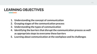 1. Understanding the concept of communication
2. Grasping stages of the communication process
3. Understanding the types of communication
4. Identifying the barriers that disrupt the communication process as well
as appropriate steps to overcome these barriers
5. Learning about communication at the workplace and its challenges
LEARNING OBJECTIVES
 