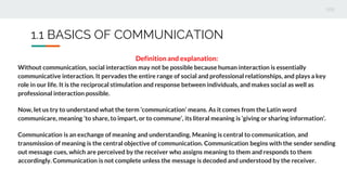 1.1 BASICS OF COMMUNICATION
Definition and explanation:
Without communication, social interaction may not be possible because human interaction is essentially
communicative interaction. It pervades the entire range of social and professional relationships, and plays a key
role in our life. It is the reciprocal stimulation and response between individuals, and makes social as well as
professional interaction possible.
Now, let us try to understand what the term ‘communication’ means. As it comes from the Latin word
communicare, meaning ‘to share, to impart, or to commune’, its literal meaning is ‘giving or sharing information’.
Communication is an exchange of meaning and understanding. Meaning is central to communication, and
transmission of meaning is the central objective of communication. Communication begins with the sender sending
out message cues, which are perceived by the receiver who assigns meaning to them and responds to them
accordingly. Communication is not complete unless the message is decoded and understood by the receiver.
 