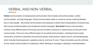 VERBAL AND NON-VERBAL
Verbal communication is interpersonal communication that includes oral communication, written
communication, and sign language. Verbal communication relies on words to convey meaning between
two or more people. Nonverbal communication encompasses a whole host of physicalized nonverbal cues
that convey emotional states and complement verbal messages. Nonverbal human communication
involves many different parts of the body and can be either conscious or subconscious on the part of the
communicator. There are many different types of nonverbal communication, including kinesics (body
movement), proxemics (closeness and personal space), body posture, haptics (touch), and paralanguage,
which includes facial expression, speaking volume, and tone of voice. These nonverbal cues all contribute
to how verbal communication is understood, either clarifying a message or leading to misinterpretation.
 