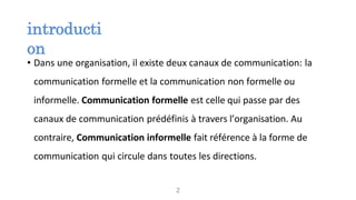 introducti
on
• Dans une organisation, il existe deux canaux de communication: la
communication formelle et la communication non formelle ou
informelle. Communication formelle est celle qui passe par des
canaux de communication prédéfinis à travers l’organisation. Au
contraire, Communication informelle fait référence à la forme de
communication qui circule dans toutes les directions.
2
 