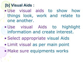 ? Use visual aids to show how
things look, work and relate to
one another.
? Use visual Aids to highlight
information and create interest.
? Select appropriate visual Aids
? Limit visual as per main point
? Make sure equipments works
[b] Visual Aids :
 
