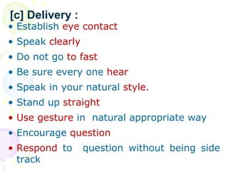 ? Establish eye contact
? Speak clearly
? Do not go to fast
? Be sure every one hear
? Speak in your natural style.
? Stand up straight
? Use gesture in natural appropriate way
? Encourage question
? Respond to question without being side
track
[c] Delivery :
 