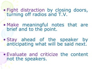 ? Fight distraction by closing doors,
turning off radios and T.V.
? Make meaningful notes that are
brief and to the point.
? Stay ahead of the speaker by
anticipating what will be said next.
? Evaluate and criticize the content
not the speakers.
 