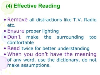 ? Remove all distractions like T.V. Radio
etc.
? Ensure proper lighting
? Dont make the surrounding too
comfortable
? Read twice for better understanding
? When you dont have the meaning
of any word, use the dictionary, do not
make assumptions.
(4) Effective Reading
 