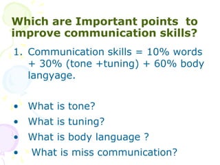 Which are Important points to
improve communication skills?
1. Communication skills = 10% words
+ 30% (tone +tuning) + 60% body
langyage.
? What is tone?
? What is tuning?
? What is body language ?
? What is miss communication?
 