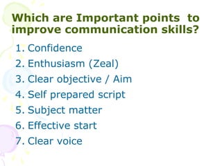 Which are Important points to
improve communication skills?
1. Confidence
2. Enthusiasm (Zeal)
3. Clear objective / Aim
4. Self prepared script
5. Subject matter
6. Effective start
7. Clear voice
 