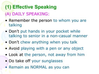(1) Effective Speaking
(A) DAILY SPEAKING:
? Remember the person to whom you are
talking
? Dont put hands in your pocket while
talking to senior in a non-casual manner
? Dont chew anything when you talk
? Avoid playing with a pen or any object
? Look at the person, not away from him
? Do take off your sunglasses
? Remain as NORMAL as you can
 