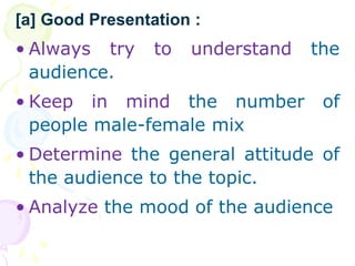 ? Always try to understand the
audience.
? Keep in mind the number of
people male-female mix
? Determine the general attitude of
the audience to the topic.
? Analyze the mood of the audience
[a] Good Presentation :
 