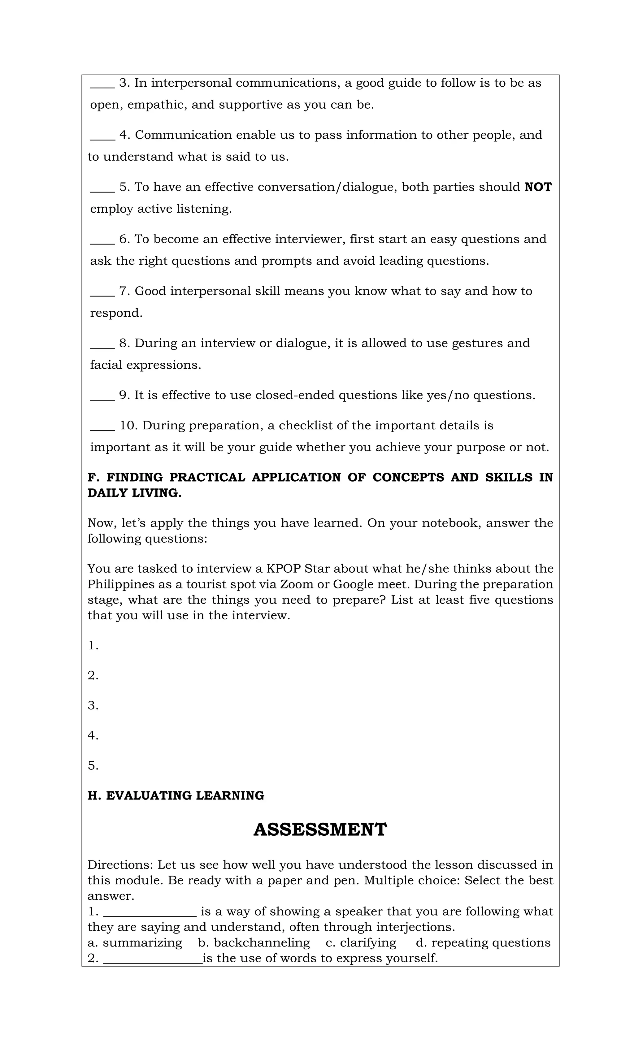 ____ 3. In interpersonal communications, a good guide to follow is to be as
open, empathic, and supportive as you can be.
____ 4. Communication enable us to pass information to other people, and
to understand what is said to us.
____ 5. To have an effective conversation/dialogue, both parties should NOT
employ active listening.
____ 6. To become an effective interviewer, first start an easy questions and
ask the right questions and prompts and avoid leading questions.
____ 7. Good interpersonal skill means you know what to say and how to
respond.
____ 8. During an interview or dialogue, it is allowed to use gestures and
facial expressions.
____ 9. It is effective to use closed-ended questions like yes/no questions.
____ 10. During preparation, a checklist of the important details is
important as it will be your guide whether you achieve your purpose or not.
F. FINDING PRACTICAL APPLICATION OF CONCEPTS AND SKILLS IN
DAILY LIVING.
Now, let’s apply the things you have learned. On your notebook, answer the
following questions:
You are tasked to interview a KPOP Star about what he/she thinks about the
Philippines as a tourist spot via Zoom or Google meet. During the preparation
stage, what are the things you need to prepare? List at least five questions
that you will use in the interview.
1.
2.
3.
4.
5.
H. EVALUATING LEARNING
ASSESSMENT
Directions: Let us see how well you have understood the lesson discussed in
this module. Be ready with a paper and pen. Multiple choice: Select the best
answer.
1. _______________ is a way of showing a speaker that you are following what
they are saying and understand, often through interjections.
a. summarizing b. backchanneling c. clarifying d. repeating questions
2. ________________is the use of words to express yourself.
 