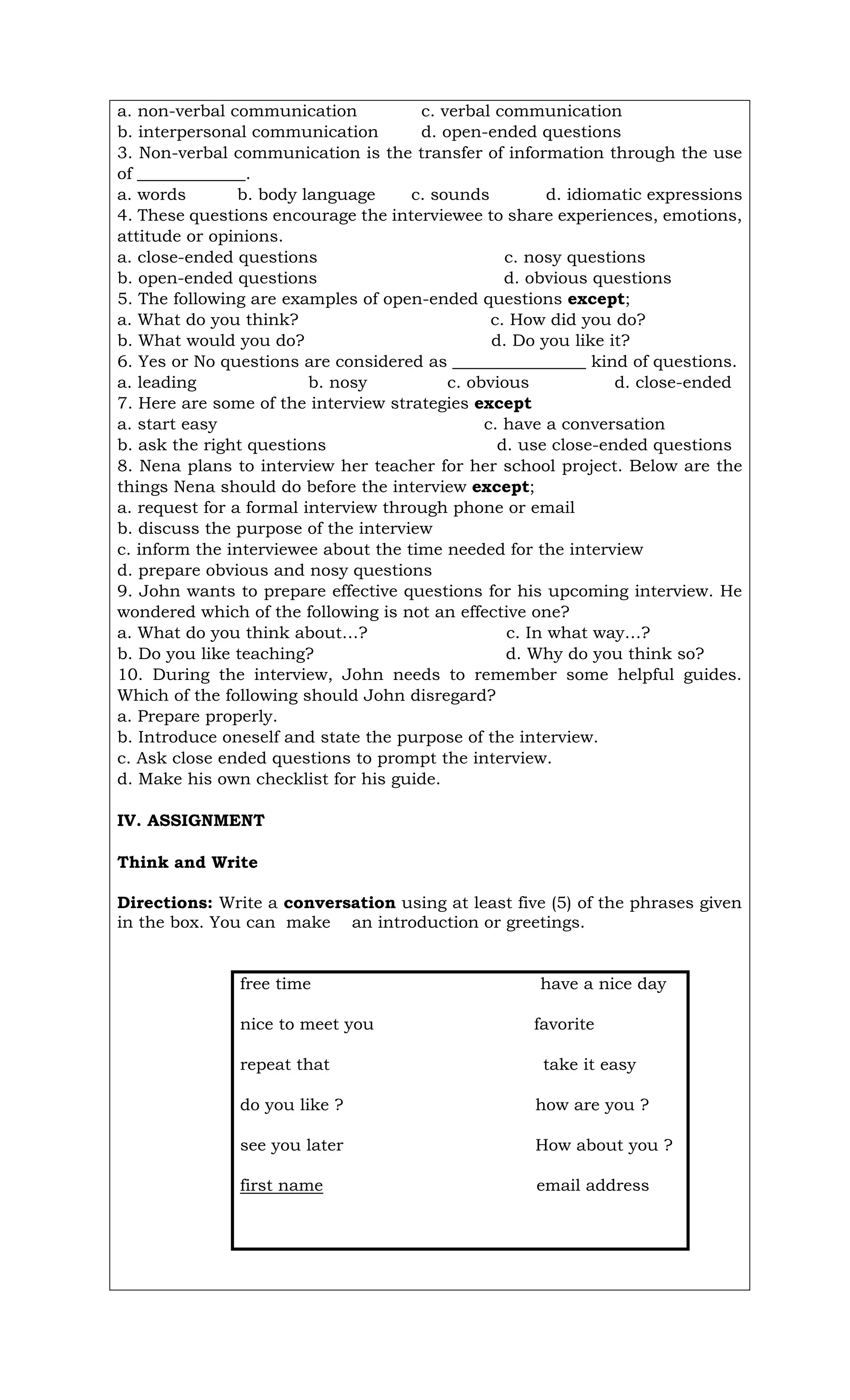 a. non-verbal communication c. verbal communication
b. interpersonal communication d. open-ended questions
3. Non-verbal communication is the transfer of information through the use
of _____________.
a. words b. body language c. sounds d. idiomatic expressions
4. These questions encourage the interviewee to share experiences, emotions,
attitude or opinions.
a. close-ended questions c. nosy questions
b. open-ended questions d. obvious questions
5. The following are examples of open-ended questions except;
a. What do you think? c. How did you do?
b. What would you do? d. Do you like it?
6. Yes or No questions are considered as ________________ kind of questions.
a. leading b. nosy c. obvious d. close-ended
7. Here are some of the interview strategies except
a. start easy c. have a conversation
b. ask the right questions d. use close-ended questions
8. Nena plans to interview her teacher for her school project. Below are the
things Nena should do before the interview except;
a. request for a formal interview through phone or email
b. discuss the purpose of the interview
c. inform the interviewee about the time needed for the interview
d. prepare obvious and nosy questions
9. John wants to prepare effective questions for his upcoming interview. He
wondered which of the following is not an effective one?
a. What do you think about…? c. In what way…?
b. Do you like teaching? d. Why do you think so?
10. During the interview, John needs to remember some helpful guides.
Which of the following should John disregard?
a. Prepare properly.
b. Introduce oneself and state the purpose of the interview.
c. Ask close ended questions to prompt the interview.
d. Make his own checklist for his guide.
IV. ASSIGNMENT
Think and Write
Directions: Write a conversation using at least five (5) of the phrases given
in the box. You can make an introduction or greetings.
free time have a nice day
nice to meet you favorite
repeat that take it easy
do you like ? how are you ?
see you later How about you ?
first name email address
 