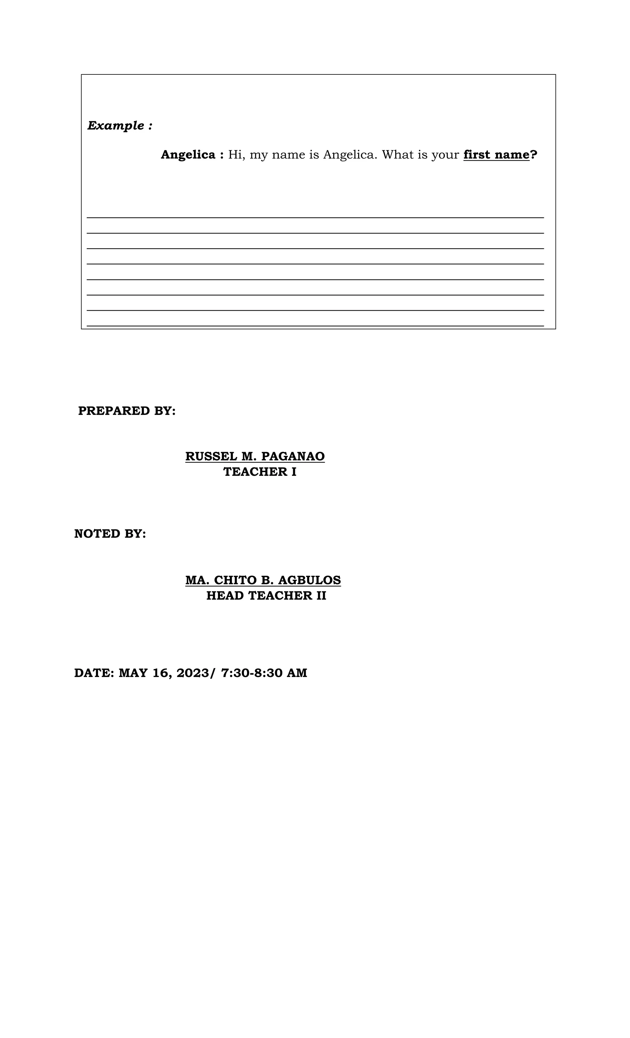 Example :
Angelica : Hi, my name is Angelica. What is your first name?
__________________________________________________________________________
__________________________________________________________________________
__________________________________________________________________________
__________________________________________________________________________
__________________________________________________________________________
__________________________________________________________________________
__________________________________________________________________________
__________________________________________________________________________
PREPARED BY:
RUSSEL M. PAGANAO
TEACHER I
NOTED BY:
MA. CHITO B. AGBULOS
HEAD TEACHER II
DATE: MAY 16, 2023/ 7:30-8:30 AM
 