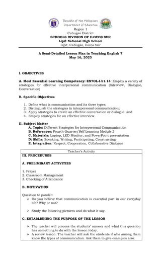 Republic of the Philippines
Department of Education
Region 1
Cabugao District
SCHOOLS DIVISION OF ILOCOS SUR
Lipit National High School
Lipit, Cabugao, Ilocos Sur
A Semi-Detailed Lesson Plan in Teaching English 7
May 16, 2023
I. OBJECTIVES
A. Most Essential Learning Competency: EN7OL-I-b1.14: Employ a variety of
strategies for effective interpersonal communication (Interview, Dialogue,
Conversation)
B. Specific Objectives
1. Define what is communication and its three types;
2. Distinguish the strategies in interpersonal communication;
3. Apply strategies to create an effective conversation or dialogue; and
4. Employ strategies for an effective interview.
II. Subject Matter
A. Topic: Different Strategies for Interpersonal Communication
B. References: Fourth Quarter/Self Learning Module 2
C. Materials: Laptop, LED Monitor, and PowerPoint presentation
D: Skills: Speaking, Writing, Participating, Constructing
E. Integration: Respect, Cooperation, Collaborative Dialogue
Teacher’s Activity
III. PROCEDURES
A. PRELIMINARY ACTIVITIES
1. Prayer
2. Classroom Management
3. Checking of Attendance
B. MOTIVATION
Question to ponder:
 Do you believe that communication is essential part in our everyday
life? Why or not?
 Study the following pictures and do what it say.
C. ESTABLISHING THE PURPOSE OF THE LESSON
 The teacher will process the students’ answer and what this question
has something to do with the lesson today.
 A review lesson: The teacher will ask the students if who among them
know the types of communication. Ask them to give examples also.
 