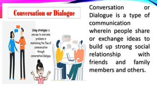 Conversation or
Dialogue is a type of
communication
wherein people share
or exchange ideas to
build up strong social
relationship with
friends and family
members and others.
 