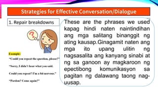 These are the phrases we used
kapag hindi naten naintindihan
ang mga salitang binanggit ng
ating kausap.Ginagamit naten ang
mga ito upang ulitin ng
nagsasalita ang kanyang sinabi at
ng sa ganoon ay magkaroon ng
epectibong komunikasyon sa
pagitan ng dalawang taong nag-
uusap.
 