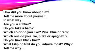 How did you know about him?
Tell me more about yourself.
In what way…
Are you a stalker?
Do you take a bath?
Which color do you like? Pink, blue or red?
Which one do you like, pizza or spaghetti?
Do you have black hair?
What Filipino trait do you admire most? Why?
Tell me why…
 