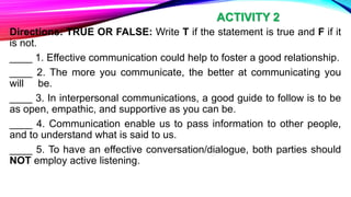 Directions: TRUE OR FALSE: Write T if the statement is true and F if it
is not.
____ 1. Effective communication could help to foster a good relationship.
____ 2. The more you communicate, the better at communicating you
will be.
____ 3. In interpersonal communications, a good guide to follow is to be
as open, empathic, and supportive as you can be.
____ 4. Communication enable us to pass information to other people,
and to understand what is said to us.
____ 5. To have an effective conversation/dialogue, both parties should
NOT employ active listening.
ACTIVITY 2
 
