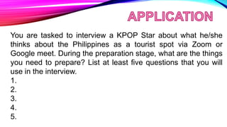 You are tasked to interview a KPOP Star about what he/she
thinks about the Philippines as a tourist spot via Zoom or
Google meet. During the preparation stage, what are the things
you need to prepare? List at least five questions that you will
use in the interview.
1.
2.
3.
4.
5.
 