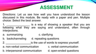ASSESSMENT
Directions: Let us see how well you have understood the lesson
discussed in this module. Be ready with a paper and pen. Multiple
choice: Select the best answer.
1. _______________ is a way of showing a speaker that you are
following what they are saying and understand, often through
interjections.
a. summarizing c. clarifying
b. backchanneling d. repeating questions
2. ________________is the use of words to express yourself.
a. non-verbal communication c. verbal communication
b. interpersonal communication d. open-ended questions
 
