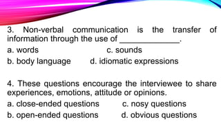 3. Non-verbal communication is the transfer of
information through the use of _____________.
a. words c. sounds
b. body language d. idiomatic expressions
4. These questions encourage the interviewee to share
experiences, emotions, attitude or opinions.
a. close-ended questions c. nosy questions
b. open-ended questions d. obvious questions
 