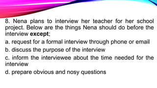 8. Nena plans to interview her teacher for her school
project. Below are the things Nena should do before the
interview except;
a. request for a formal interview through phone or email
b. discuss the purpose of the interview
c. inform the interviewee about the time needed for the
interview
d. prepare obvious and nosy questions
 