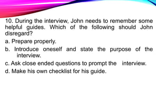 10. During the interview, John needs to remember some
helpful guides. Which of the following should John
disregard?
a. Prepare properly.
b. Introduce oneself and state the purpose of the
interview.
c. Ask close ended questions to prompt the interview.
d. Make his own checklist for his guide.
 