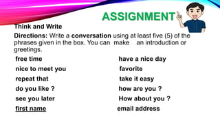 ASSIGNMENT
Think and Write
Directions: Write a conversation using at least five (5) of the
phrases given in the box. You can make an introduction or
greetings.
free time have a nice day
nice to meet you favorite
repeat that take it easy
do you like ? how are you ?
see you later How about you ?
first name email address
 