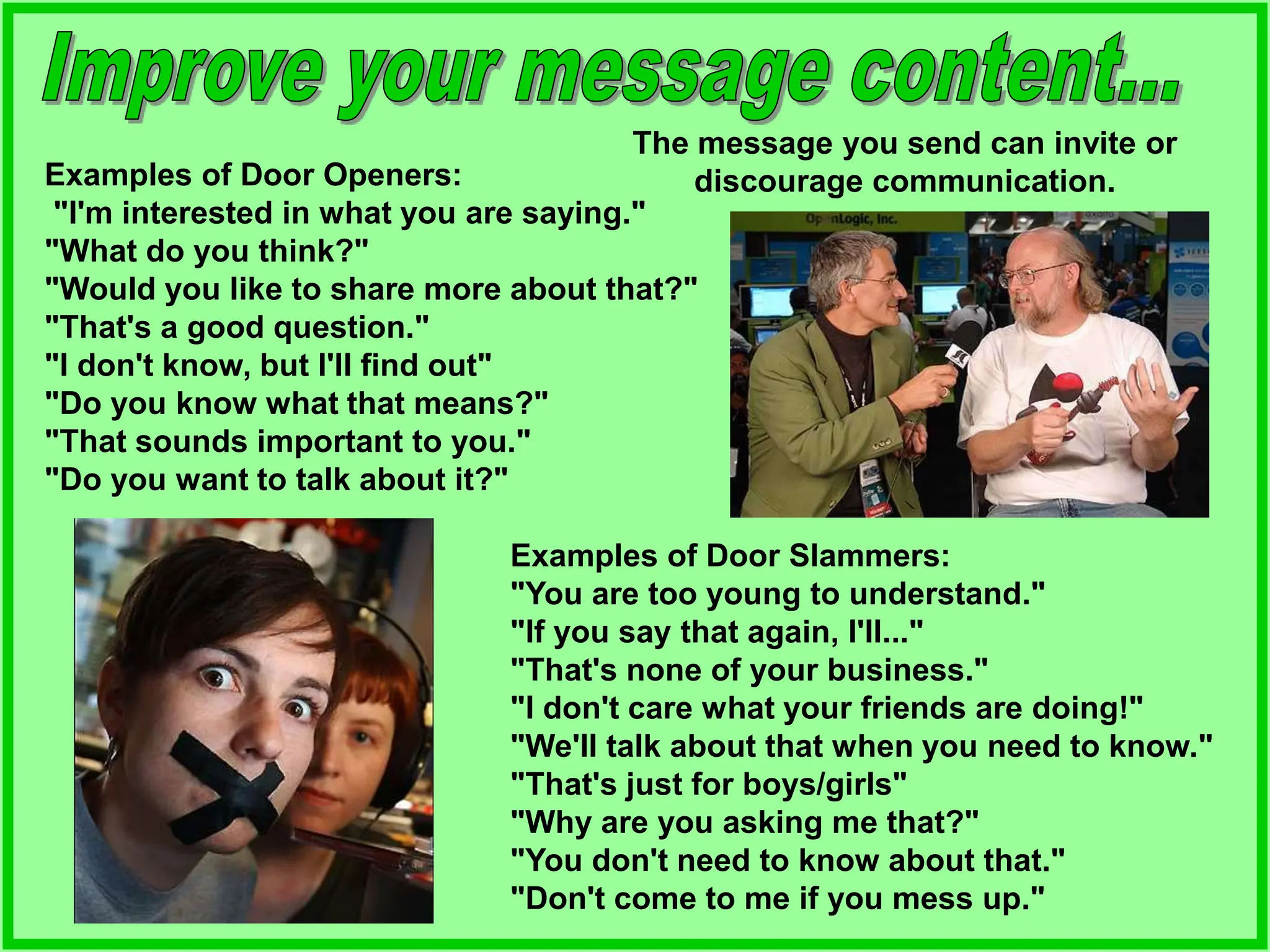 The message you send can invite or
discourage communication.
Examples of Door Openers:
"I'm interested in what you are saying."
"What do you think?"
"Would you like to share more about that?"
"That's a good question."
"I don't know, but I'll find out"
"Do you know what that means?"
"That sounds important to you."
"Do you want to talk about it?"
Examples of Door Slammers:
"You are too young to understand."
"If you say that again, I'll..."
"That's none of your business."
"I don't care what your friends are doing!"
"We'll talk about that when you need to know."
"That's just for boys/girls"
"Why are you asking me that?"
"You don't need to know about that."
"Don't come to me if you mess up."
 