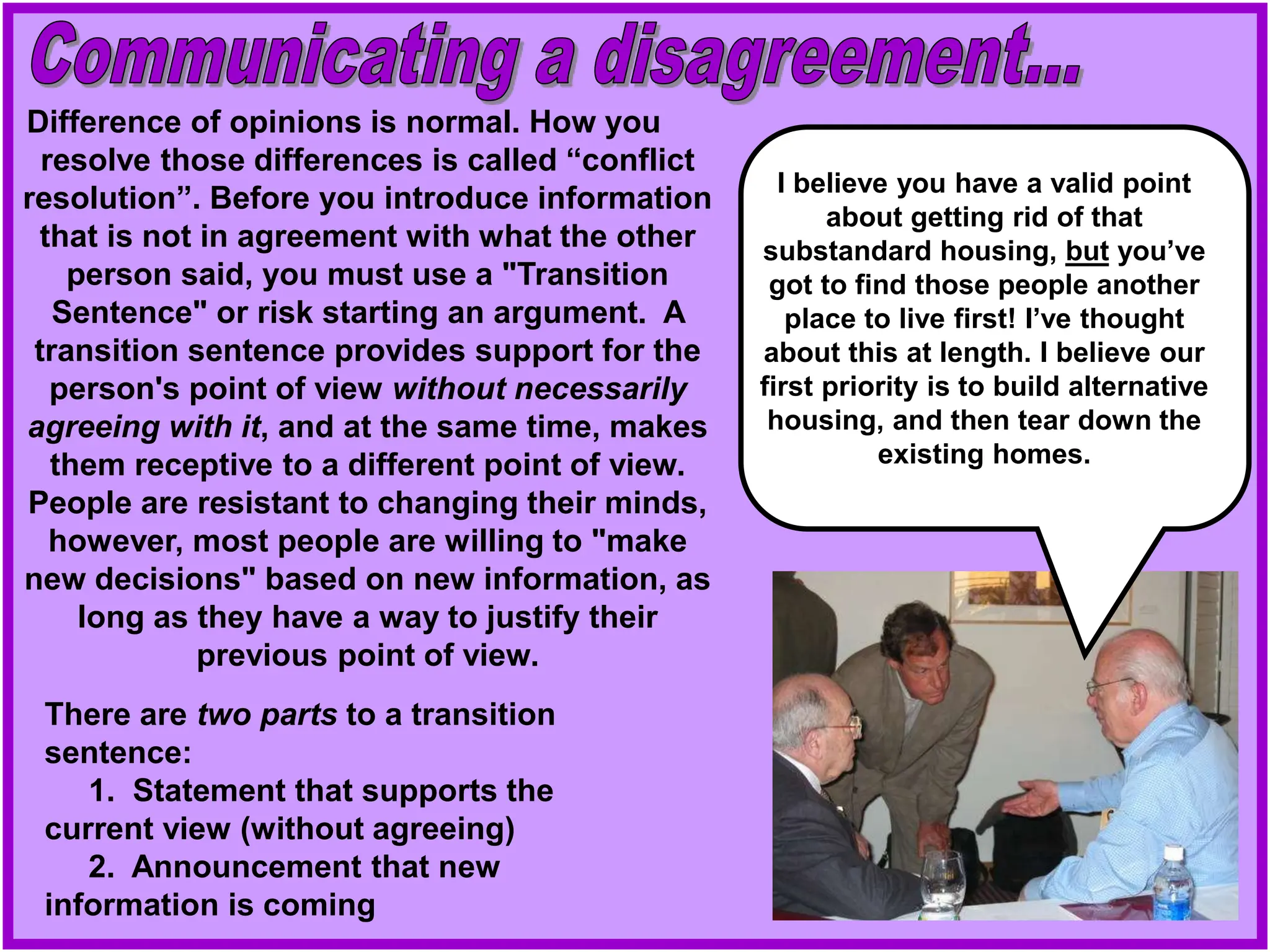 Difference of opinions is normal. How you
resolve those differences is called “conflict
resolution”. Before you introduce information
that is not in agreement with what the other
person said, you must use a "Transition
Sentence" or risk starting an argument. A
transition sentence provides support for the
person's point of view without necessarily
agreeing with it, and at the same time, makes
them receptive to a different point of view.
People are resistant to changing their minds,
however, most people are willing to "make
new decisions" based on new information, as
long as they have a way to justify their
previous point of view.
There are two parts to a transition
sentence:
1. Statement that supports the
current view (without agreeing)
2. Announcement that new
information is coming
I believe you have a valid point
about getting rid of that
substandard housing, but you’ve
got to find those people another
place to live first! I’ve thought
about this at length. I believe our
first priority is to build alternative
housing, and then tear down the
existing homes.
 
