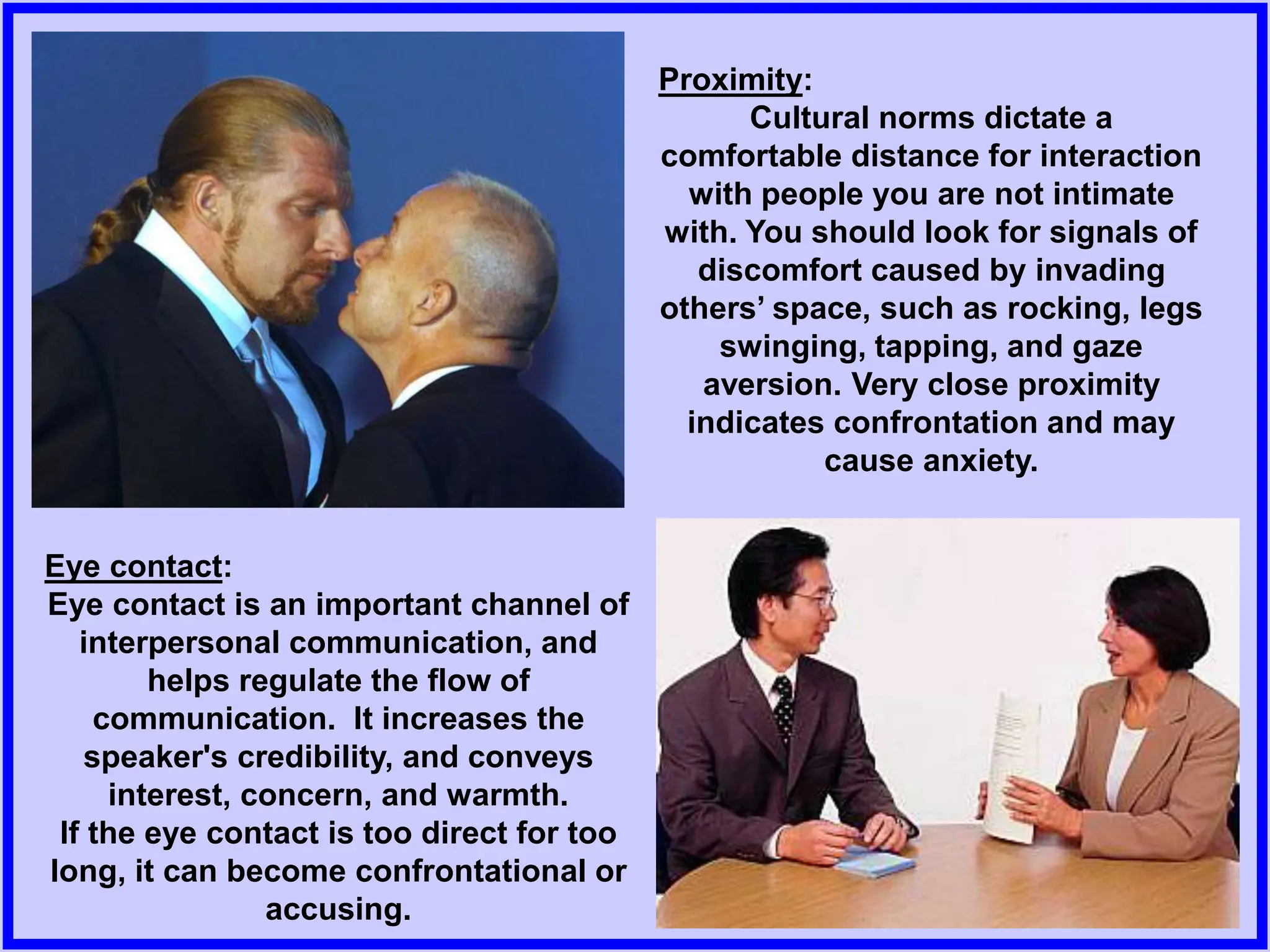 Proximity:
Cultural norms dictate a
comfortable distance for interaction
with people you are not intimate
with. You should look for signals of
discomfort caused by invading
others’ space, such as rocking, legs
swinging, tapping, and gaze
aversion. Very close proximity
indicates confrontation and may
cause anxiety.
Eye contact:
Eye contact is an important channel of
interpersonal communication, and
helps regulate the flow of
communication. It increases the
speaker's credibility, and conveys
interest, concern, and warmth.
If the eye contact is too direct for too
long, it can become confrontational or
accusing.
 