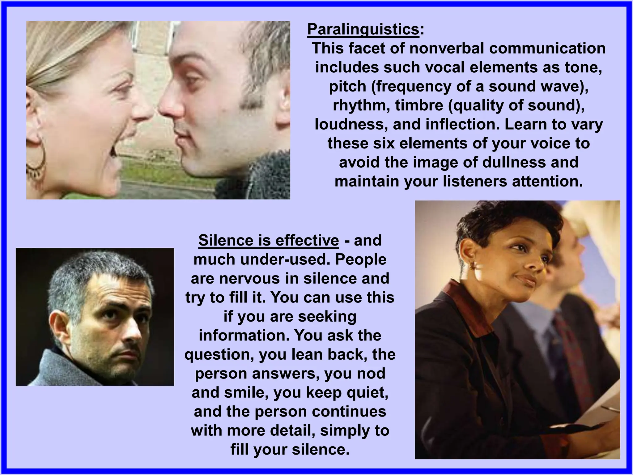 Silence is effective - and
much under-used. People
are nervous in silence and
try to fill it. You can use this
if you are seeking
information. You ask the
question, you lean back, the
person answers, you nod
and smile, you keep quiet,
and the person continues
with more detail, simply to
fill your silence.
Paralinguistics:
This facet of nonverbal communication
includes such vocal elements as tone,
pitch (frequency of a sound wave),
rhythm, timbre (quality of sound),
loudness, and inflection. Learn to vary
these six elements of your voice to
avoid the image of dullness and
maintain your listeners attention.
 