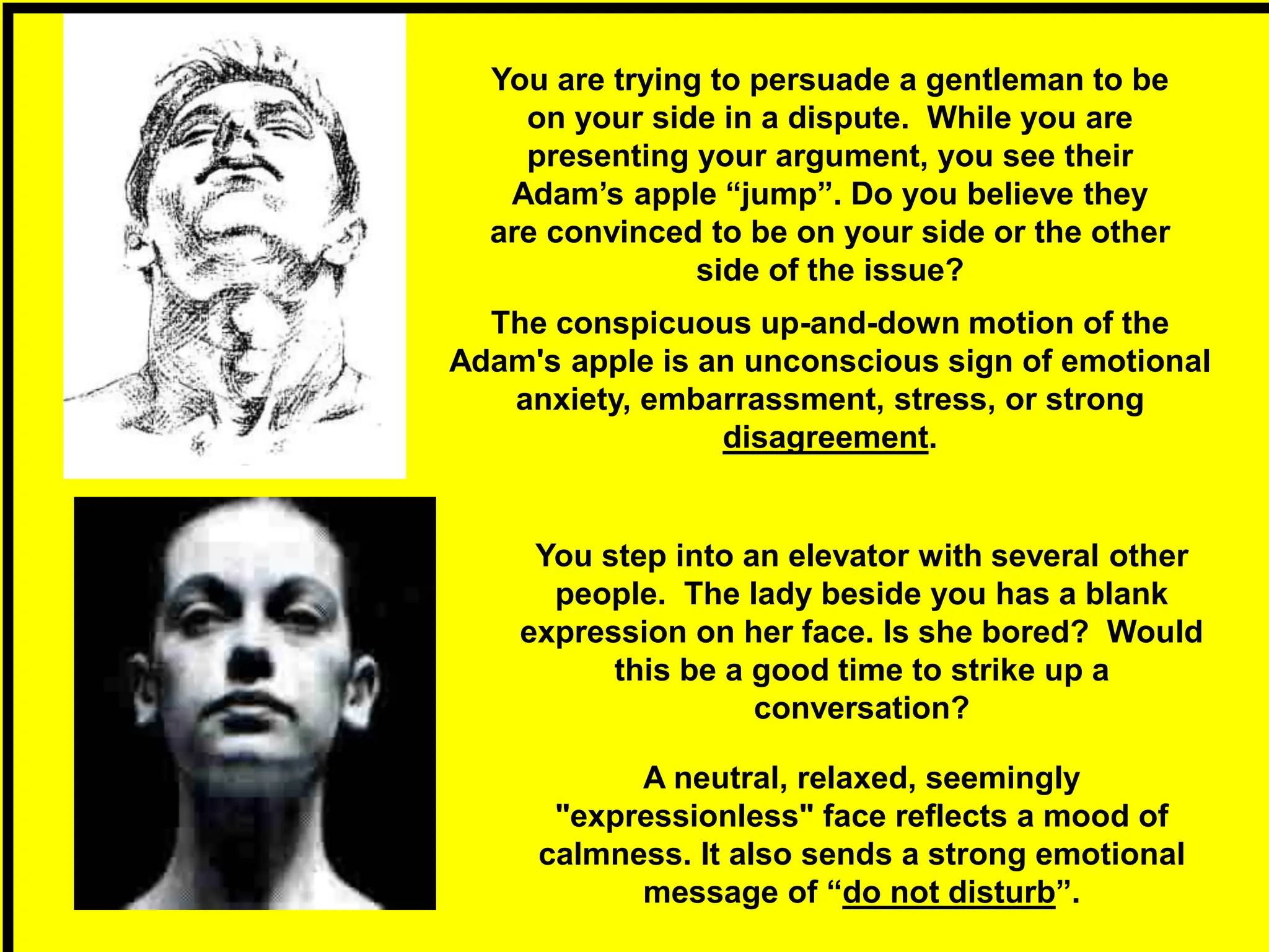 The conspicuous up-and-down motion of the
Adam's apple is an unconscious sign of emotional
anxiety, embarrassment, stress, or strong
disagreement.
A neutral, relaxed, seemingly
"expressionless" face reflects a mood of
calmness. It also sends a strong emotional
message of “do not disturb”.
You are trying to persuade a gentleman to be
on your side in a dispute. While you are
presenting your argument, you see their
Adam’s apple “jump”. Do you believe they
are convinced to be on your side or the other
side of the issue?
You step into an elevator with several other
people. The lady beside you has a blank
expression on her face. Is she bored? Would
this be a good time to strike up a
conversation?
 