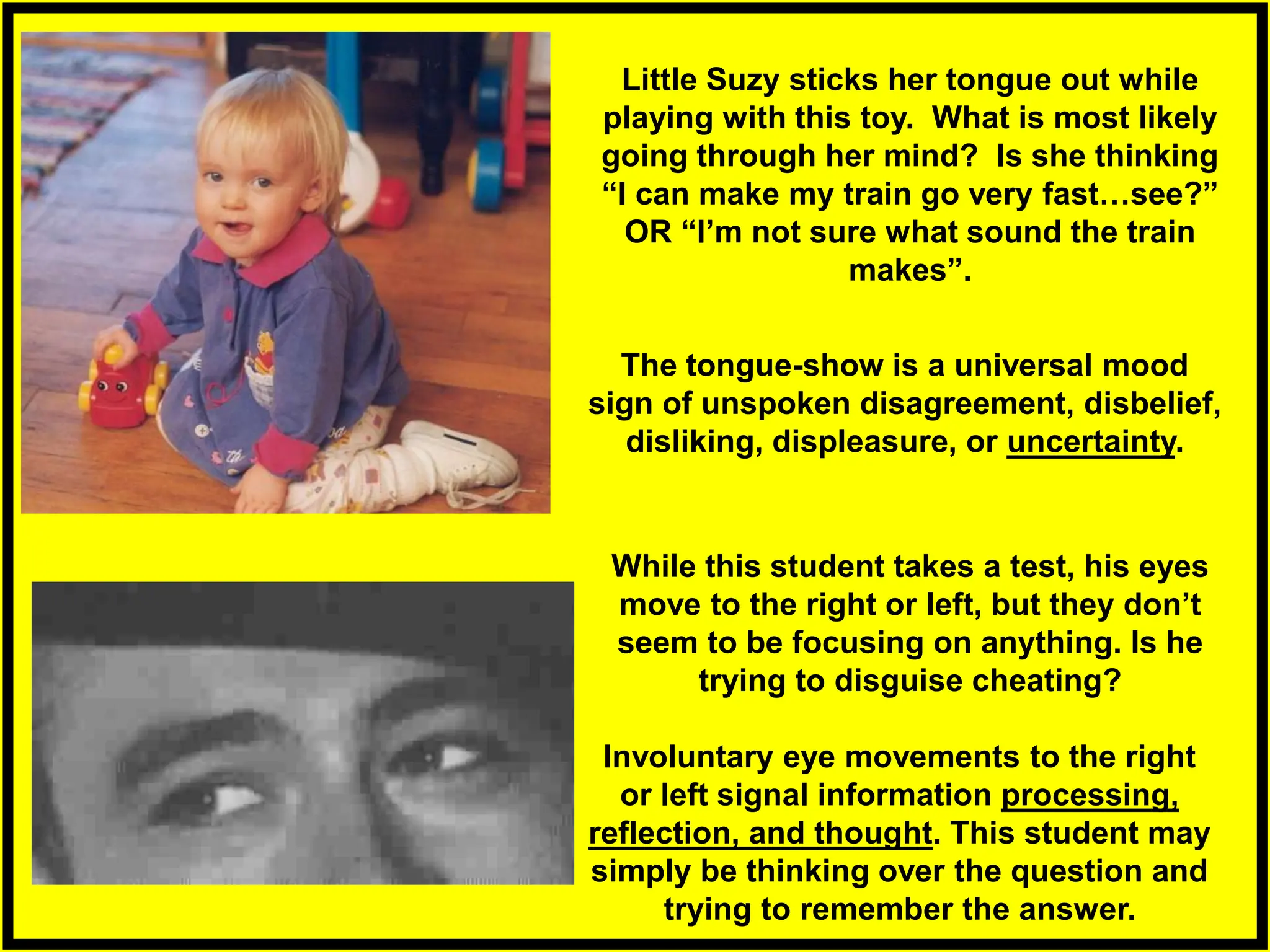 The tongue-show is a universal mood
sign of unspoken disagreement, disbelief,
disliking, displeasure, or uncertainty.
Involuntary eye movements to the right
or left signal information processing,
reflection, and thought. This student may
simply be thinking over the question and
trying to remember the answer.
Little Suzy sticks her tongue out while
playing with this toy. What is most likely
going through her mind? Is she thinking
“I can make my train go very fast…see?”
OR “I’m not sure what sound the train
makes”.
While this student takes a test, his eyes
move to the right or left, but they don’t
seem to be focusing on anything. Is he
trying to disguise cheating?
 