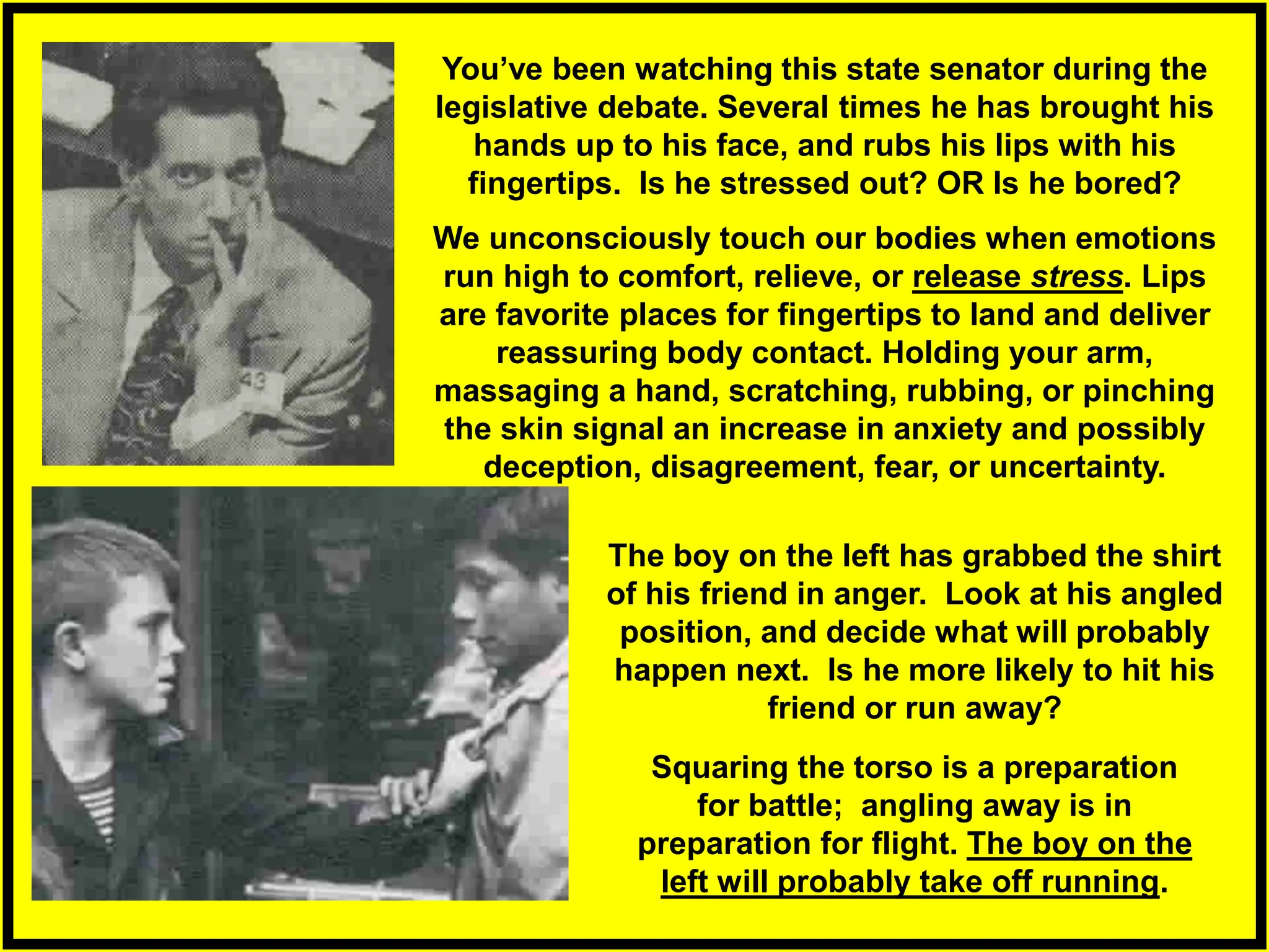 We unconsciously touch our bodies when emotions
run high to comfort, relieve, or release stress. Lips
are favorite places for fingertips to land and deliver
reassuring body contact. Holding your arm,
massaging a hand, scratching, rubbing, or pinching
the skin signal an increase in anxiety and possibly
deception, disagreement, fear, or uncertainty.
Squaring the torso is a preparation
for battle; angling away is in
preparation for flight. The boy on the
left will probably take off running.
You’ve been watching this state senator during the
legislative debate. Several times he has brought his
hands up to his face, and rubs his lips with his
fingertips. Is he stressed out? OR Is he bored?
The boy on the left has grabbed the shirt
of his friend in anger. Look at his angled
position, and decide what will probably
happen next. Is he more likely to hit his
friend or run away?
 