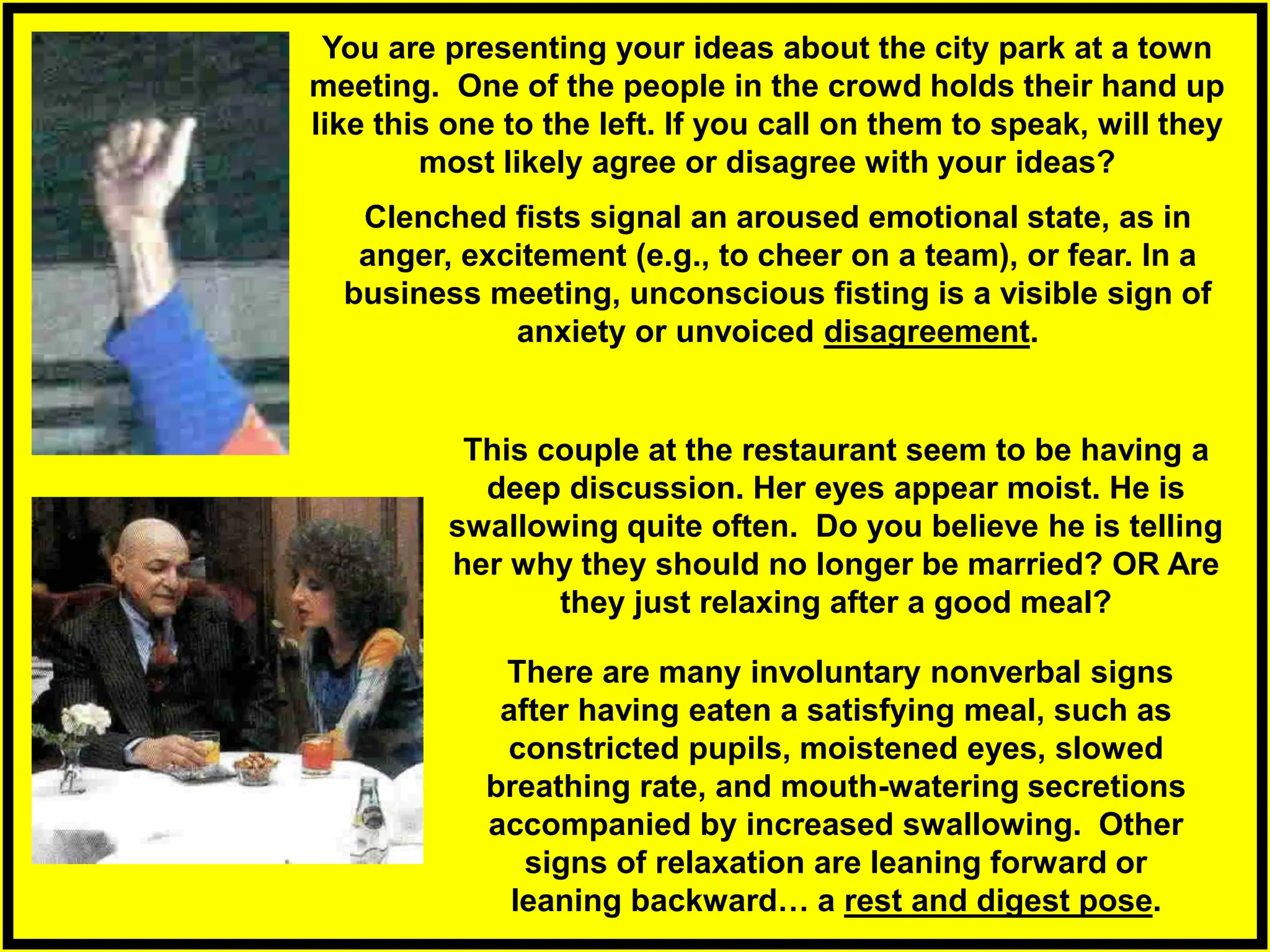 Clenched fists signal an aroused emotional state, as in
anger, excitement (e.g., to cheer on a team), or fear. In a
business meeting, unconscious fisting is a visible sign of
anxiety or unvoiced disagreement.
You are presenting your ideas about the city park at a town
meeting. One of the people in the crowd holds their hand up
like this one to the left. If you call on them to speak, will they
most likely agree or disagree with your ideas?
There are many involuntary nonverbal signs
after having eaten a satisfying meal, such as
constricted pupils, moistened eyes, slowed
breathing rate, and mouth-watering secretions
accompanied by increased swallowing. Other
signs of relaxation are leaning forward or
leaning backward… a rest and digest pose.
This couple at the restaurant seem to be having a
deep discussion. Her eyes appear moist. He is
swallowing quite often. Do you believe he is telling
her why they should no longer be married? OR Are
they just relaxing after a good meal?
 