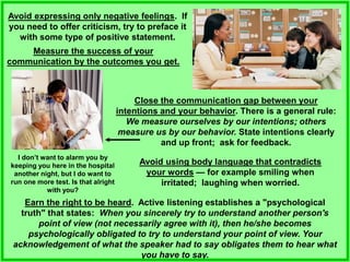 Avoid expressing only negative feelings. If
you need to offer criticism, try to preface it
with some type of positive statement.
Measure the success of your
communication by the outcomes you get.
Earn the right to be heard. Active listening establishes a "psychological
truth" that states: When you sincerely try to understand another person's
point of view (not necessarily agree with it), then he/she becomes
psychologically obligated to try to understand your point of view. Your
acknowledgement of what the speaker had to say obligates them to hear what
you have to say.
Close the communication gap between your
intentions and your behavior. There is a general rule:
We measure ourselves by our intentions; others
measure us by our behavior. State intentions clearly
and up front; ask for feedback.
Avoid using body language that contradicts
your words — for example smiling when
irritated; laughing when worried.
I don’t want to alarm you by
keeping you here in the hospital
another night, but I do want to
run one more test. Is that alright
with you?
 