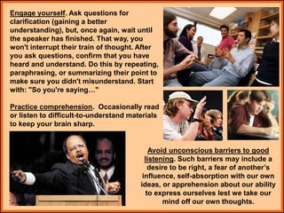 Engage yourself. Ask questions for
clarification (gaining a better
understanding), but, once again, wait until
the speaker has finished. That way, you
won't interrupt their train of thought. After
you ask questions, confirm that you have
heard and understand. Do this by repeating,
paraphrasing, or summarizing their point to
make sure you didn't misunderstand. Start
with: "So you're saying…"
Practice comprehension. Occasionally read
or listen to difficult-to-understand materials
to keep your brain sharp.
Avoid unconscious barriers to good
listening. Such barriers may include a
desire to be right, a fear of another’s
influence, self-absorption with our own
ideas, or apprehension about our ability
to express ourselves lest we take our
mind off our own thoughts.
 