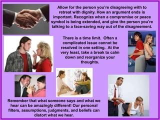 Remember that what someone says and what we
hear can be amazingly different! Our personal
filters, assumptions, judgments, and beliefs can
distort what we hear.
Allow for the person you’re disagreeing with to
retreat with dignity. How an argument ends is
important. Recognize when a compromise or peace
symbol is being extended, and give the person you’re
talking to a face-saving way out of the disagreement.
There is a time limit. Often a
complicated issue cannot be
resolved in one setting. At the
very least, take a break to calm
down and reorganize your
thoughts.
 